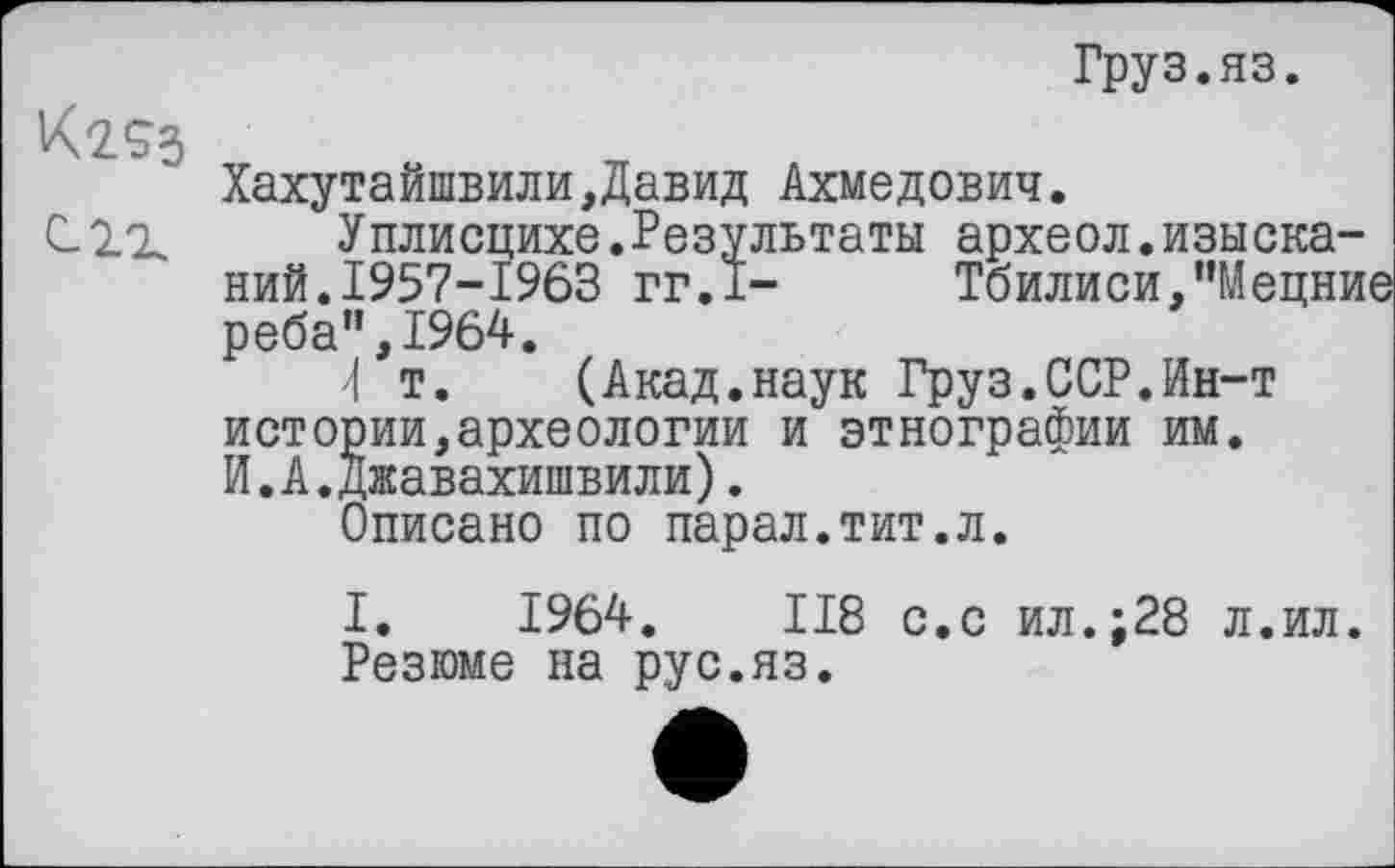 ﻿Груз.яз.
Хахутайшвили,Давид Ахмедович.
Уплисцихе.Результаты археол.изысканий. 1957-1963 гг.1-	Тбилиси,"Мецни
реба",1964.
4 т. (Акад.наук Груз.ССР.Ин-т истории,археологии и этнографии им. И.А.Джавахишвили).
Описано по парал.тит.л.
I. 1964. ІІ8 с.с ил.;28 л.ил.
Резюме на рус.яз.